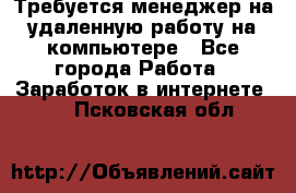 Требуется менеджер на удаленную работу на компьютере - Все города Работа » Заработок в интернете   . Псковская обл.